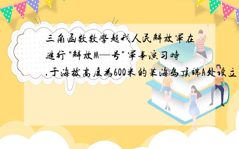 三角函数数学题我人民解放军在进行“解放M—号”军事演习时,于海拔高度为600米的某海岛顶端A处设立一个观察点（如图）,上午九时,观察员发现“红方C舰”与“蓝方D舰”与该岛B恰好在一