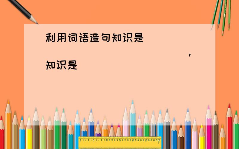 利用词语造句知识是__________________,知识是________________________,知识是_________________.