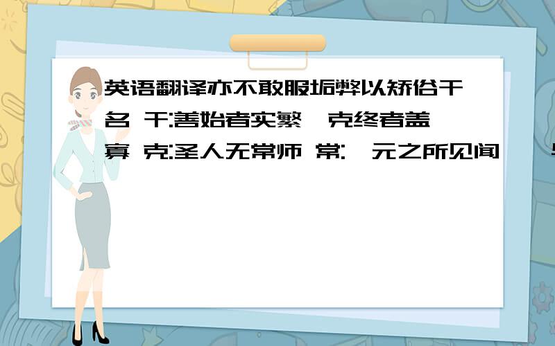 英语翻译亦不敢服垢弊以矫俗干名 干:善始者实繁,克终者盖寡 克:圣人无常师 常:郦元之所见闻,殆与余同 殆:秦人开关延敌 延:天下云集响应,赢粮而景从 赢: