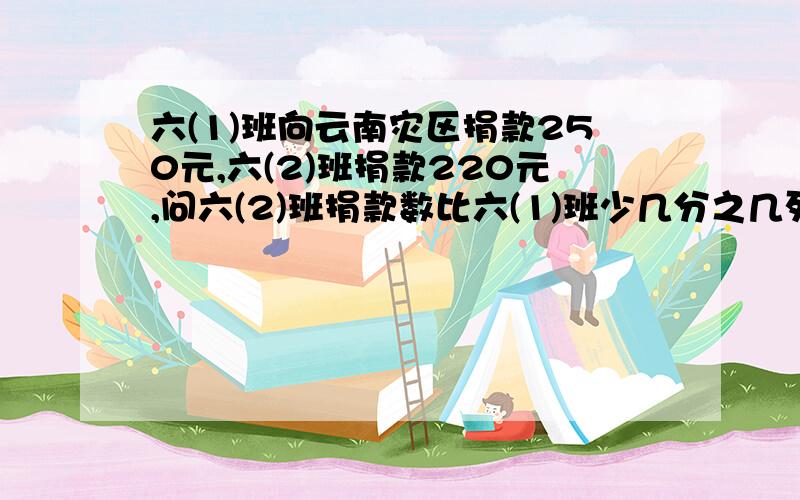 六(1)班向云南灾区捐款250元,六(2)班捐款220元,问六(2)班捐款数比六(1)班少几分之几列式