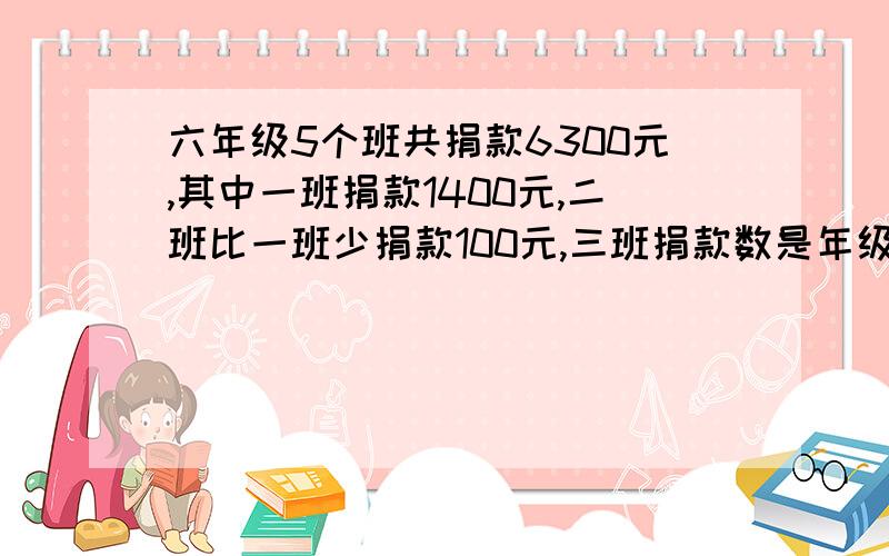 六年级5个班共捐款6300元,其中一班捐款1400元,二班比一班少捐款100元,三班捐款数是年级总数的20%,四班与五班捐款数比是6比7.求四班捐款多少元?