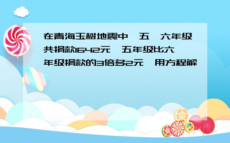 在青海玉树地震中,五、六年级共捐款1642元,五年级比六年级捐款的3倍多2元,用方程解