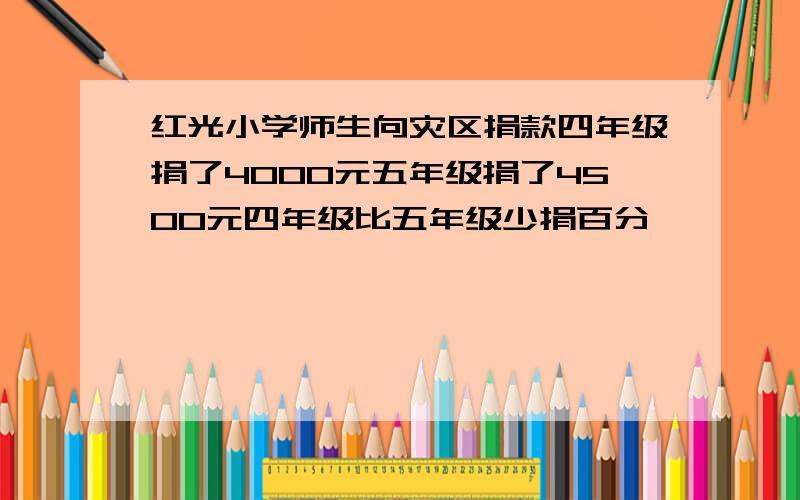 红光小学师生向灾区捐款四年级捐了4000元五年级捐了4500元四年级比五年级少捐百分