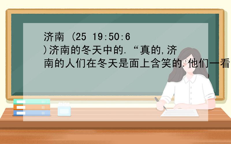 济南 (25 19:50:6)济南的冬天中的.“真的,济南的人们在冬天是面上含笑的.他们一看那些小山,心中便觉得有了着落,有了依靠.他们由天上看到山上,便不知不觉地想起：“明天也许就是春天了吧?