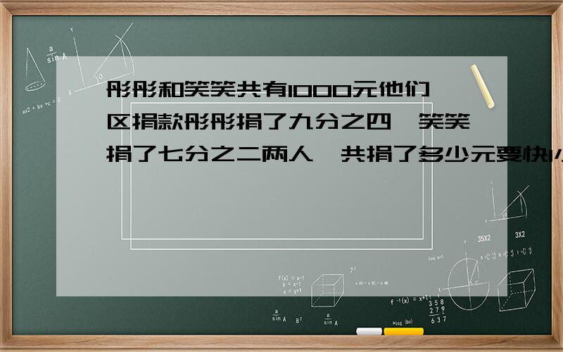 彤彤和笑笑共有1000元他们区捐款彤彤捐了九分之四,笑笑捐了七分之二两人一共捐了多少元要快1小时内给100元有大事