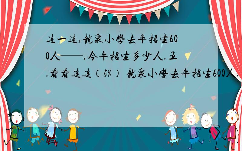 连一连,龙泉小学去年招生600人——,今年招生多少人.五．看看连连（5%） 龙泉小学去年招生600人,___________ ,今年招生多少人?（1）今年招生是去年的80% A.600×（1+20%） （2）今年招生人数比去年