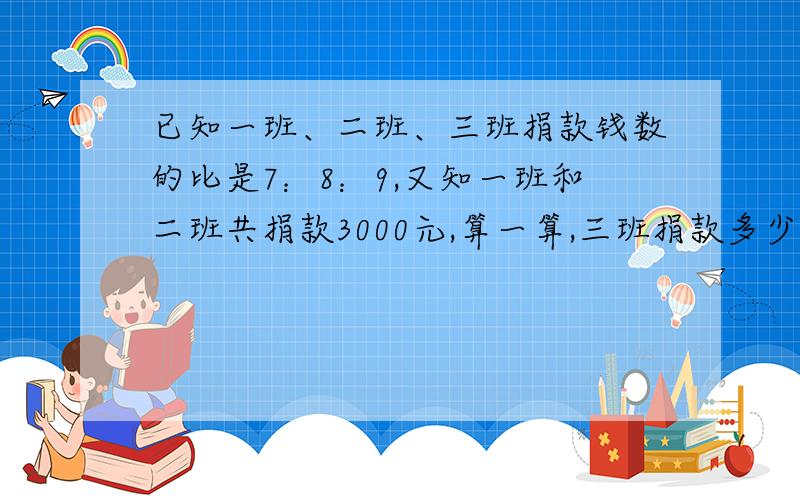 已知一班、二班、三班捐款钱数的比是7：8：9,又知一班和二班共捐款3000元,算一算,三班捐款多少元?