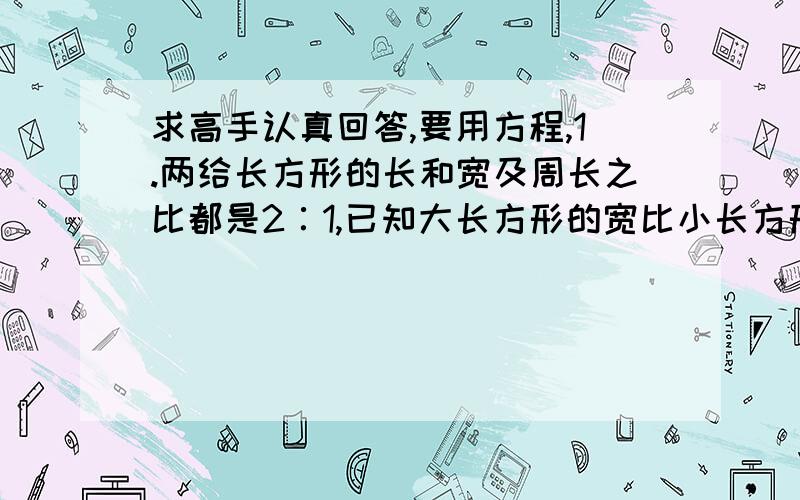 求高手认真回答,要用方程,1.两给长方形的长和宽及周长之比都是2∶1,已知大长方形的宽比小长方形的宽多4厘米,求这两给长方形的面积.2.一张桌子四条腿,每立方米木材可做桌面27张,桌腿72条.