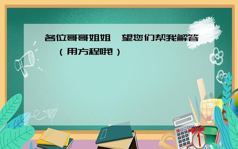 各位哥哥姐姐,望您们帮我解答,（用方程哦!）