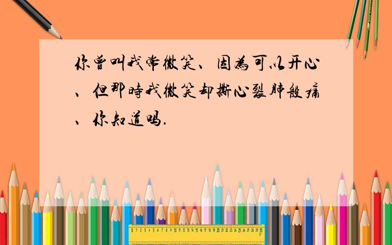 你曾叫我常微笑、因为可以开心、但那时我微笑却撕心裂肺般痛、你知道吗.