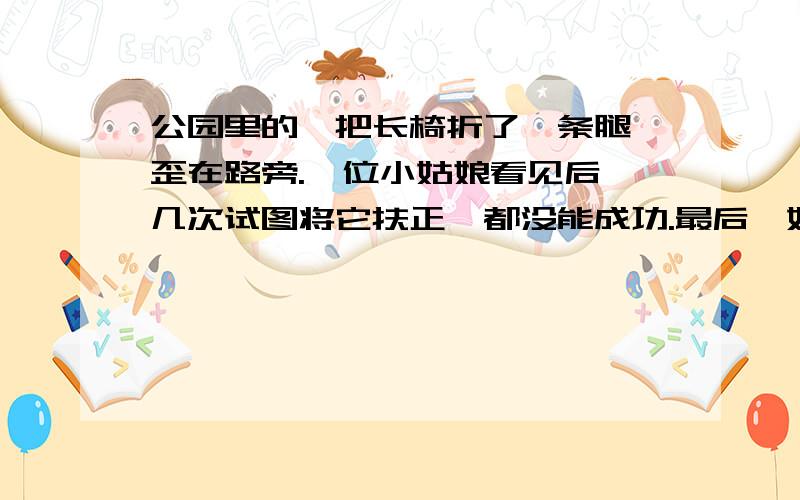 公园里的一把长椅折了一条腿,歪在路旁.一位小姑娘看见后,几次试图将它扶正,都没能成功.最后,她从附近搬来几块砖头,将长椅支起,方才一蹦一跳高兴地离去.你想对这位小姑娘说：_____________