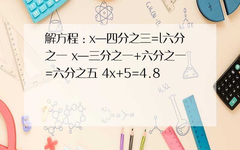 解方程：x—四分之三=l六分之一 x—三分之一+六分之一=六分之五 4x+5=4.8