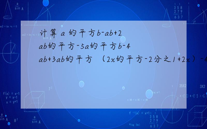 计算 a 的平方b-ab+2ab的平方-5a的平方b-4ab+3ab的平方 （2x的平方-2分之1+2x）-4（x-x的平方+1）a 的平方b-ab+2ab的平方-5a的平方b-4ab+3ab的平方（2x的平方-2分之1+2x）-4（x-x的平方+1）