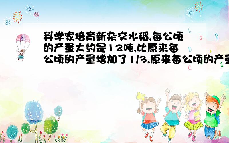 科学家培育新杂交水稻,每公顷的产量大约是12吨,比原来每公顷的产量增加了1/3,原来每公顷的产量大约是多少吨