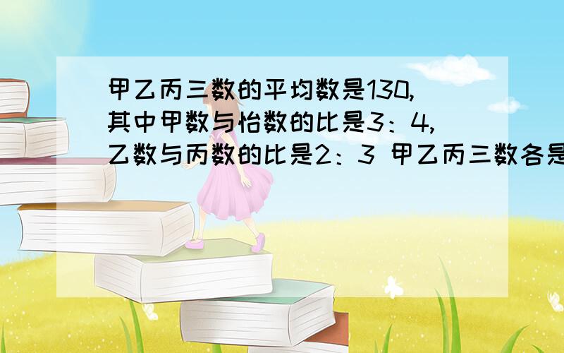 甲乙丙三数的平均数是130,其中甲数与怡数的比是3：4,乙数与丙数的比是2：3 甲乙丙三数各是多少?