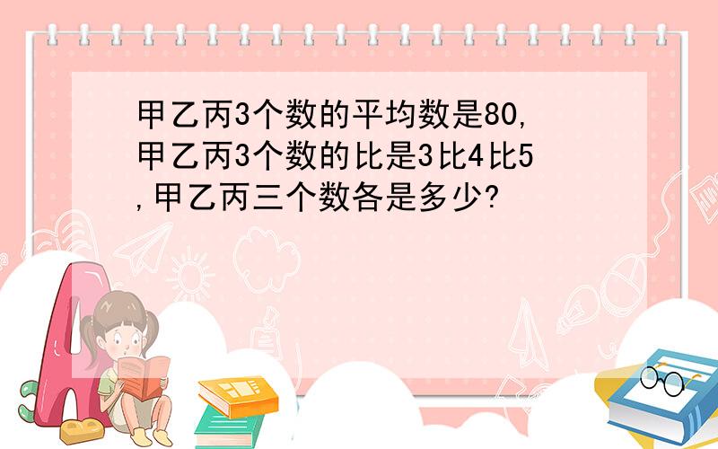 甲乙丙3个数的平均数是80,甲乙丙3个数的比是3比4比5,甲乙丙三个数各是多少?