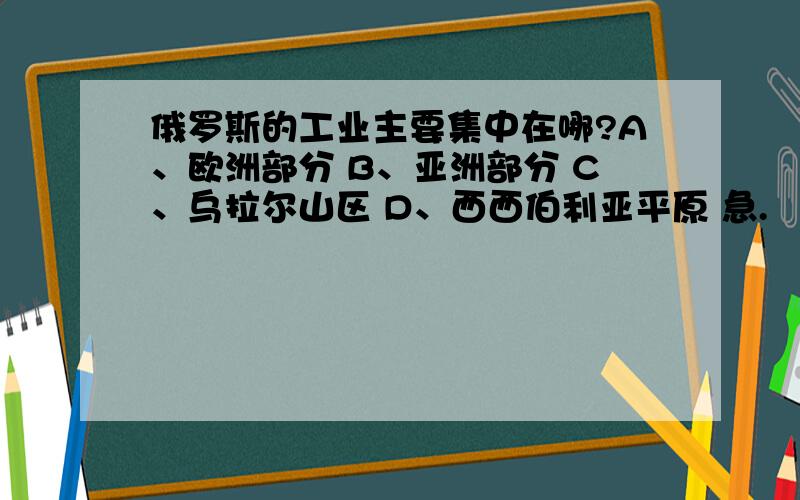 俄罗斯的工业主要集中在哪?A、欧洲部分 B、亚洲部分 C、乌拉尔山区 D、西西伯利亚平原 急.