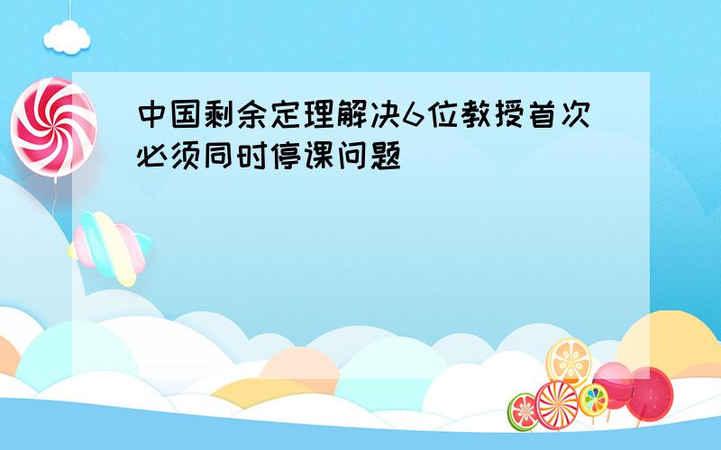 中国剩余定理解决6位教授首次必须同时停课问题