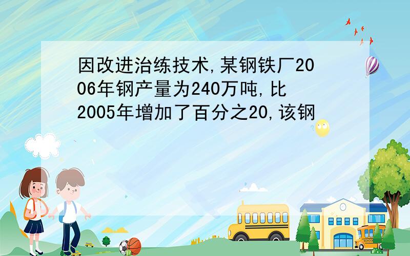 因改进治练技术,某钢铁厂2006年钢产量为240万吨,比2005年增加了百分之20,该钢