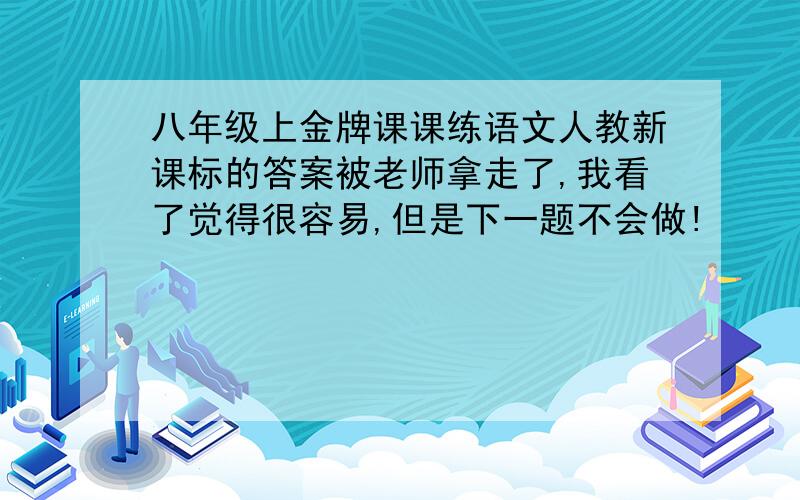 八年级上金牌课课练语文人教新课标的答案被老师拿走了,我看了觉得很容易,但是下一题不会做!