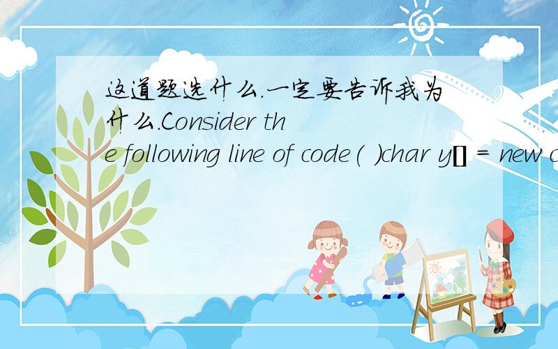 这道题选什么.一定要告诉我为什么.Consider the following line of code( )char y[] = new char[5];After execution,which of the following are true?A.y[4] = '0' B.y[4] = '\u0000' C.y[5] = '\u0000' D.y[5] = '0'不是多选,A跟B里面 选那