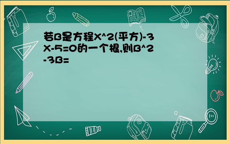 若B是方程X^2(平方)-3X-5=0的一个根,则B^2-3B=