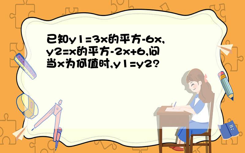 已知y1=3x的平方-6x,y2=x的平方-2x+6,问当x为何值时,y1=y2?