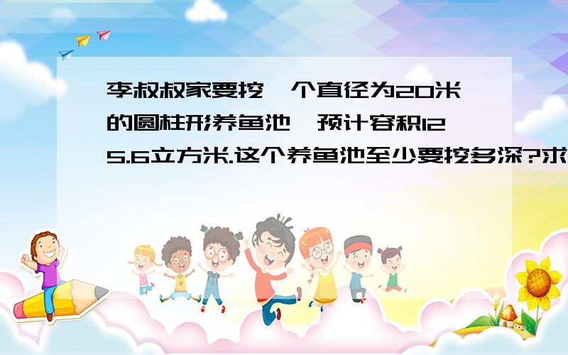 李叔叔家要挖一个直径为20米的圆柱形养鱼池,预计容积125.6立方米.这个养鱼池至少要挖多深?求教.