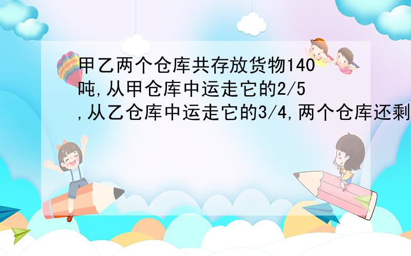 甲乙两个仓库共存放货物140吨,从甲仓库中运走它的2/5,从乙仓库中运走它的3/4,两个仓库还剩下的货物共42吨,乙仓库原来有货物多少吨?