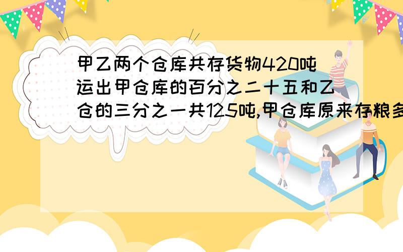 甲乙两个仓库共存货物420吨运出甲仓库的百分之二十五和乙仓的三分之一共125吨,甲仓库原来存粮多少吨