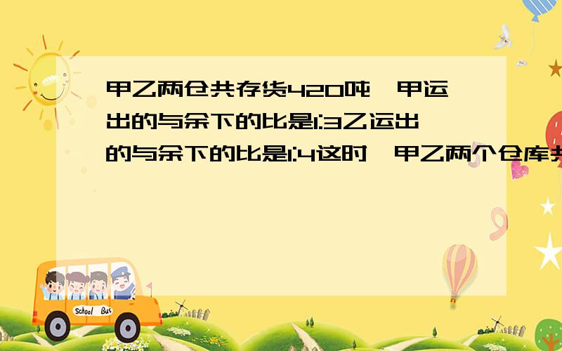 甲乙两仓共存货420吨,甲运出的与余下的比是1:3乙运出的与余下的比是1:4这时,甲乙两个仓库共余下327吨,甲仓库原有货物多少吨?乙仓库原有货物多少吨?（不要方程）