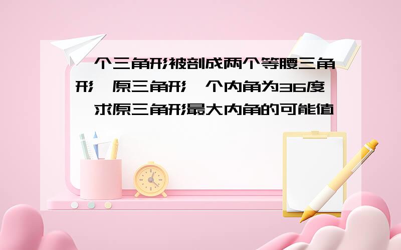 一个三角形被剖成两个等腰三角形,原三角形一个内角为36度,求原三角形最大内角的可能值