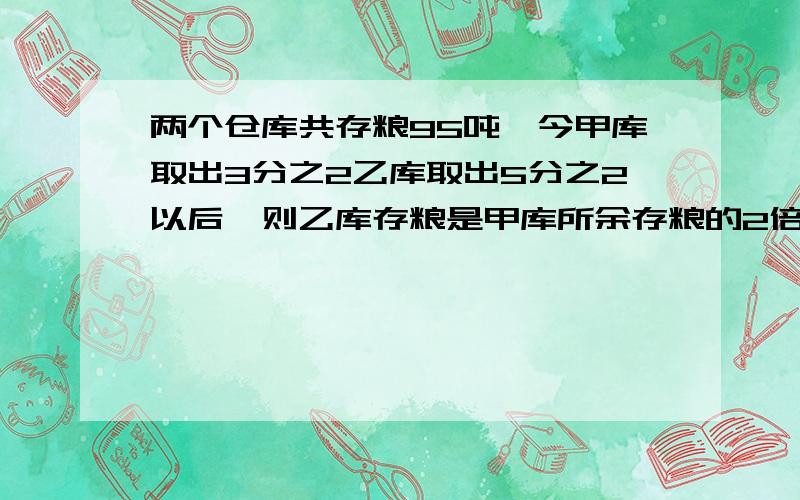 两个仓库共存粮95吨,今甲库取出3分之2乙库取出5分之2以后,则乙库存粮是甲库所余存粮的2倍,求甲库所余存粮几吨?