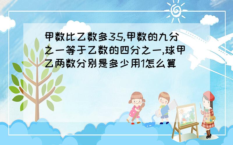 甲数比乙数多35,甲数的九分之一等于乙数的四分之一,球甲乙两数分别是多少用1怎么算