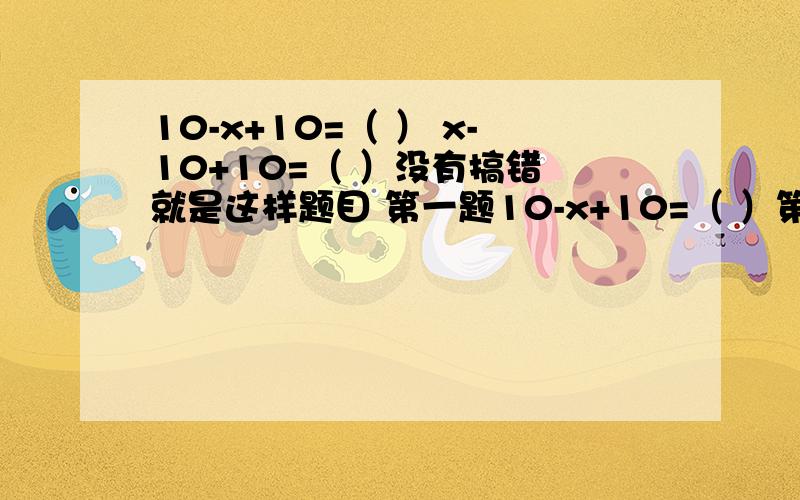 10-x+10=（ ） x-10+10=（ ）没有搞错 就是这样题目 第一题10-x+10=（ ）第2题x-10+10= （ ）