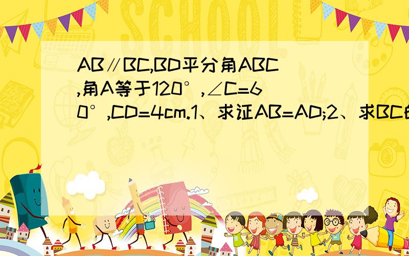 AB∥BC,BD平分角ABC,角A等于120°,∠C=60°,CD=4cm.1、求证AB=AD;2、求BC的长.