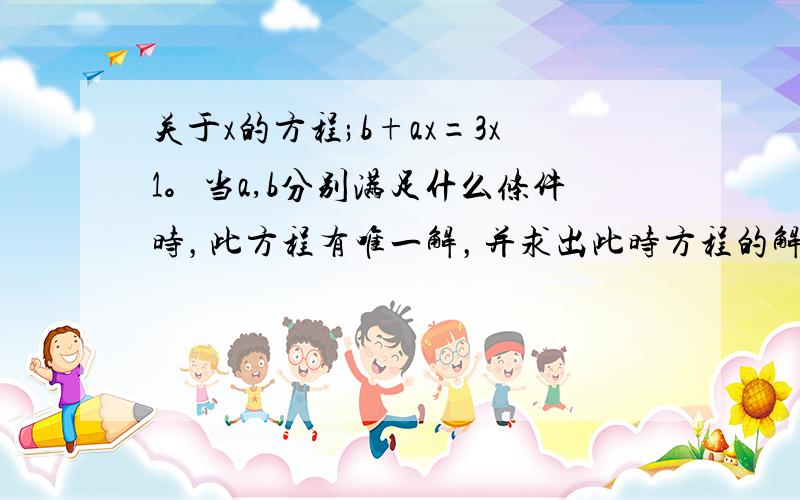 关于x的方程;b+ax=3x1。当a,b分别满足什么条件时，此方程有唯一解，并求出此时方程的解2。当a,b分别满足什么条件时，此方程无解3。当a,b分别满足什么条件时，此方程有无数多的解