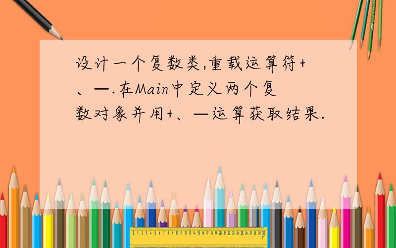 设计一个复数类,重载运算符+、—.在Main中定义两个复数对象并用+、—运算获取结果.