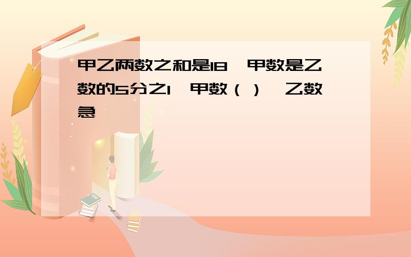 甲乙两数之和是18,甲数是乙数的5分之1,甲数（）,乙数急