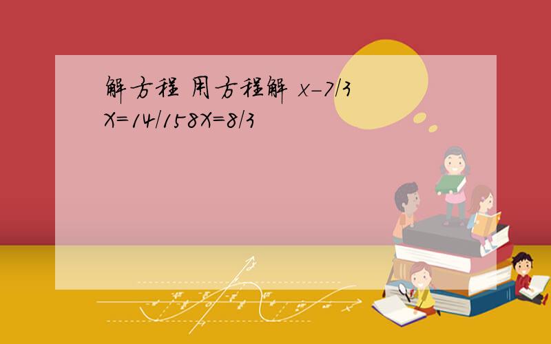 解方程 用方程解 x-7/3X=14/158X=8/3