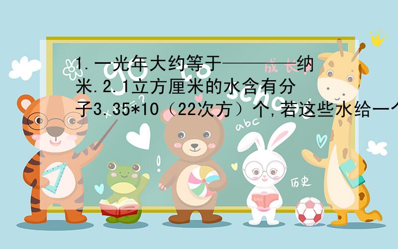 1.一光年大约等于————纳米.2.1立方厘米的水含有分子3.35*10（22次方）个,若这些水给一个微生物喝,她每秒喝5*10（7次方）个水分子,需要多长时间喝完.