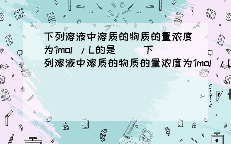 下列溶液中溶质的物质的量浓度为1mol /L的是（ ）下列溶液中溶质的物质的量浓度为1mol /L的是（ ）A,将40gNaOH固体溶于1L水中B,将22.4L氯化氢气体溶于水配成1L溶液C,将1L10mol /L的浓盐酸与9L水混