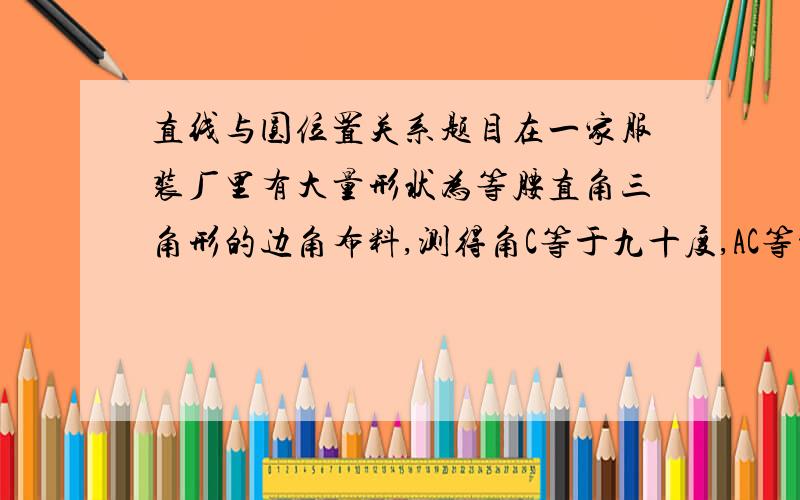 直线与圆位置关系题目在一家服装厂里有大量形状为等腰直角三角形的边角布料,测得角C等于九十度,AC等于BC等于4.先要从这种三角形中剪出一种扇形,做成不同形状的玩具,使扇形边缘半径恰