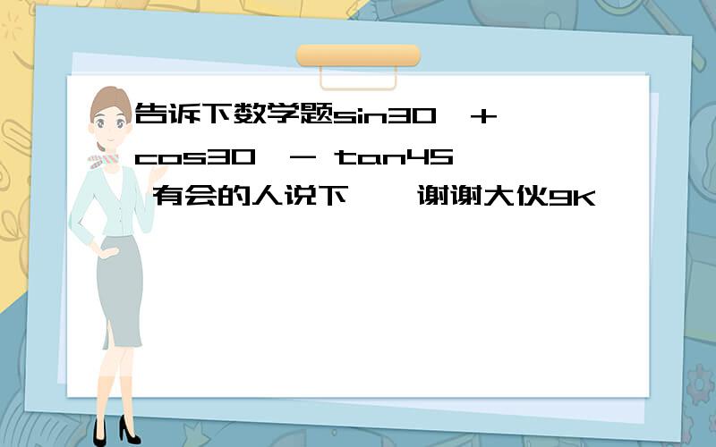 告诉下数学题sin30°+ cos30°- tan45° 有会的人说下嘛,谢谢大伙9K