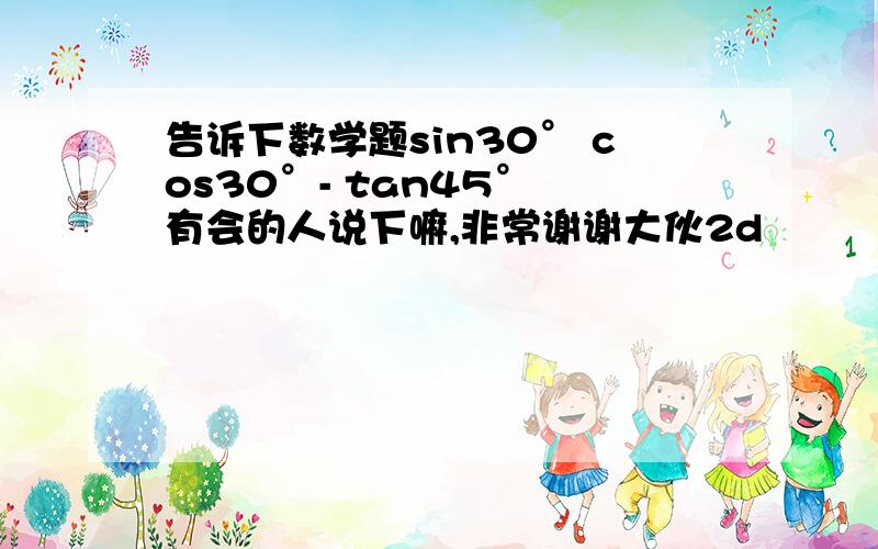 告诉下数学题sin30° cos30°- tan45° 有会的人说下嘛,非常谢谢大伙2d