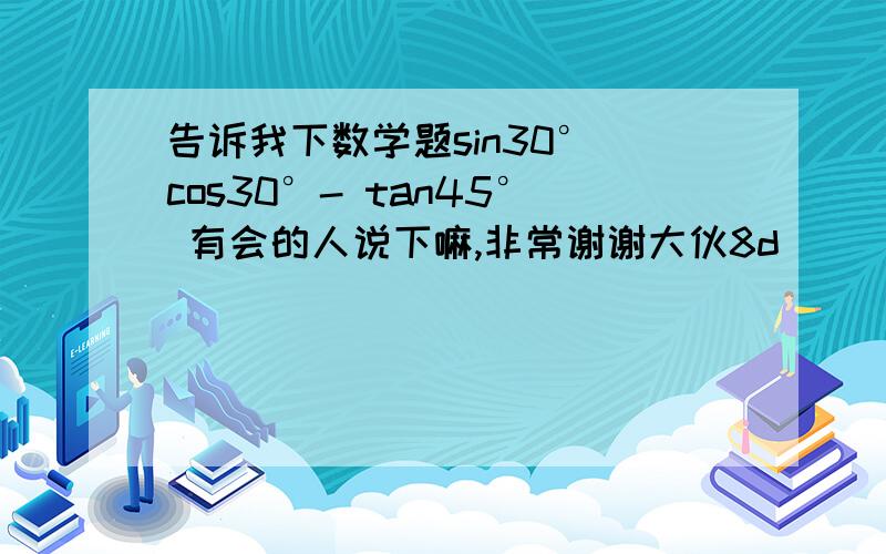 告诉我下数学题sin30° cos30°- tan45° 有会的人说下嘛,非常谢谢大伙8d