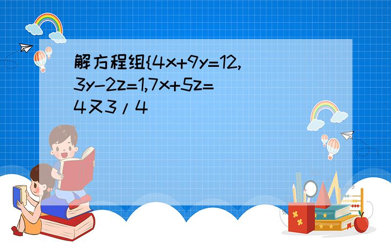 解方程组{4x+9y=12,3y-2z=1,7x+5z=4又3/4