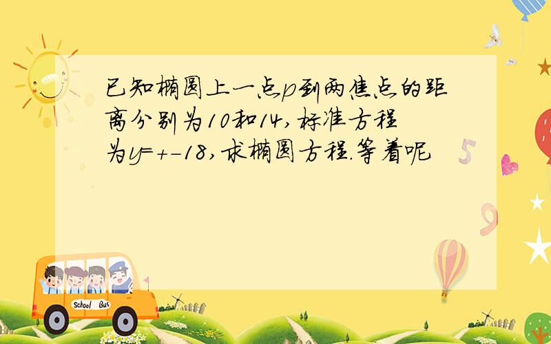 已知椭圆上一点p到两焦点的距离分别为10和14,标准方程为y=+-18,求椭圆方程.等着呢