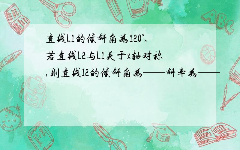 直线L1的倾斜角为120°,若直线L2与L1关于x轴对称,则直线l2的倾斜角为——斜率为——