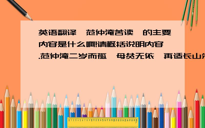 英语翻译《范仲淹苦读》的主要内容是什么啊!请概括说明内容.范仲淹二岁而孤,母贫无依,再适长山朱氏.既长,知其世家,感泣辞母,去之南都,入学舍.昼夜苦学,五年未尝解衣就寝.若夜昏怠,辄以